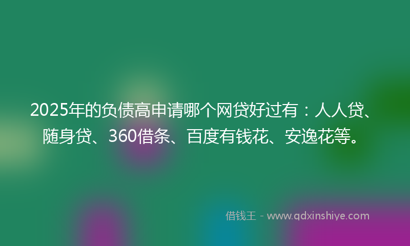 2025年的负债高申请哪个网贷好过有：人人贷、随身贷、360借条、百度有钱花、安逸花等。