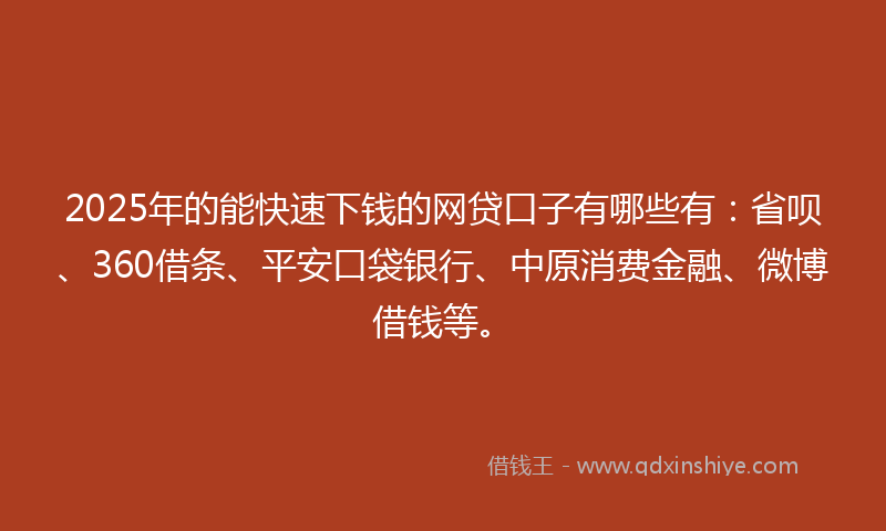 2025年的能快速下钱的网贷口子有哪些有：省呗、360借条、平安口袋银行、中原消费金融、微博借钱等。