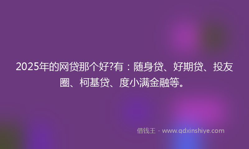 2025年的网贷那个好?有：随身贷、好期贷、投友圈、柯基贷、度小满金融等。