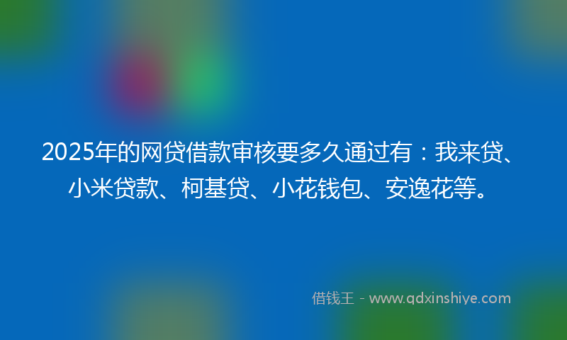 2025年的网贷借款审核要多久通过有：我来贷、小米贷款、柯基贷、小花钱包、安逸花等。