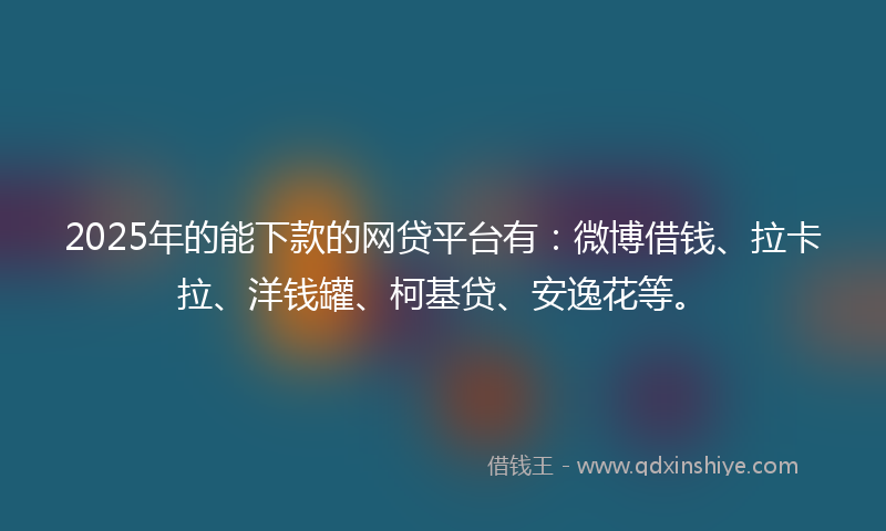 2025年的能下款的网贷平台有：微博借钱、拉卡拉、洋钱罐、柯基贷、安逸花等。