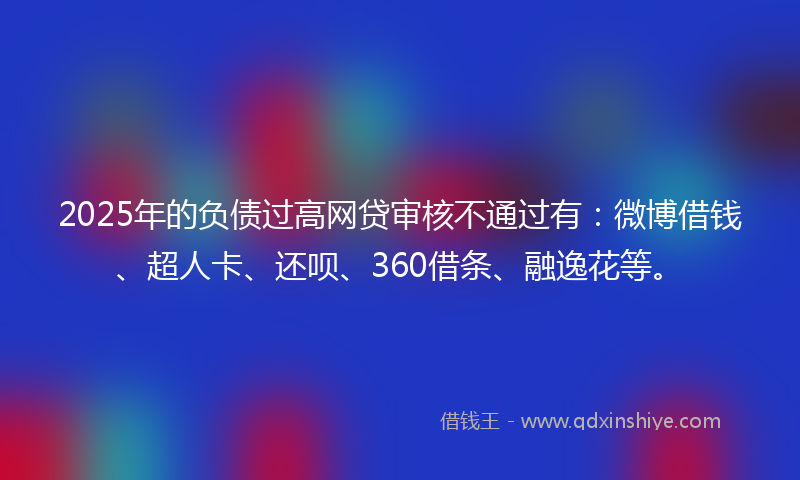 2025年的负债过高网贷审核不通过有：微博借钱、超人卡、还呗、360借条、融逸花等。