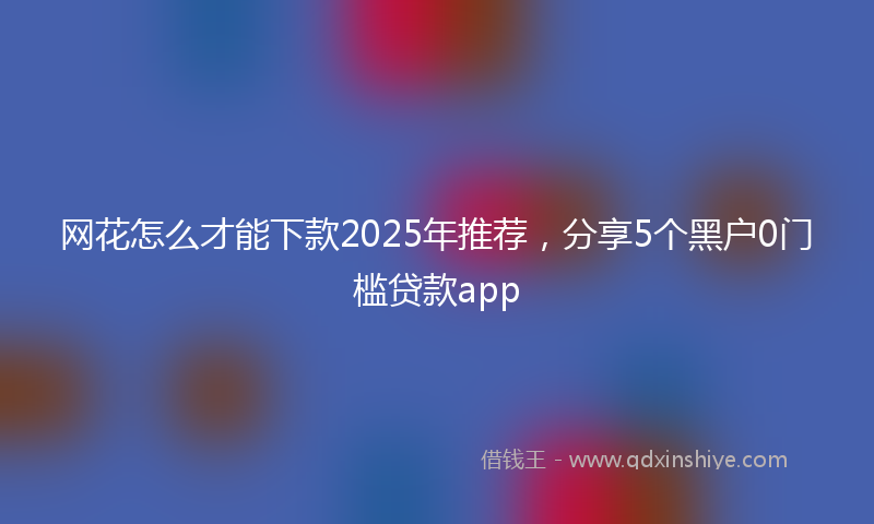 网花怎么才能下款2025年推荐，分享5个黑户0门槛贷款app