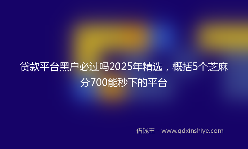 贷款平台黑户必过吗2025年精选，概括5个芝麻分700能秒下的平台