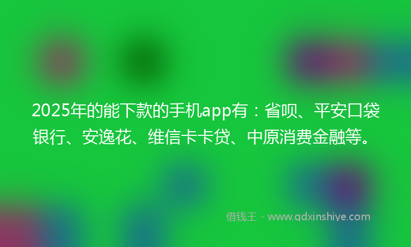 2025年的能下款的手机app有：省呗、平安口袋银行、安逸花、维信卡卡贷、中原消费金融等。