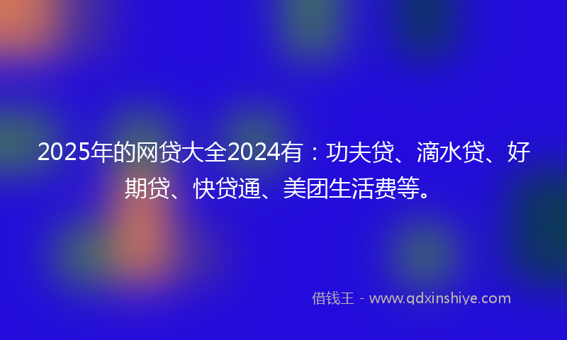2025年的网贷大全2024有：功夫贷、滴水贷、好期贷、快贷通、美团生活费等。