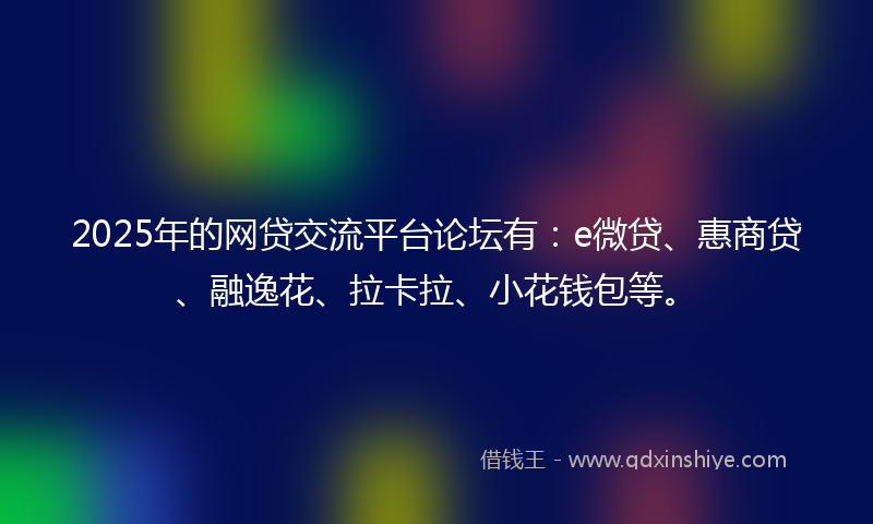 2025年的网贷交流平台论坛有：e微贷、惠商贷、融逸花、拉卡拉、小花钱包等。