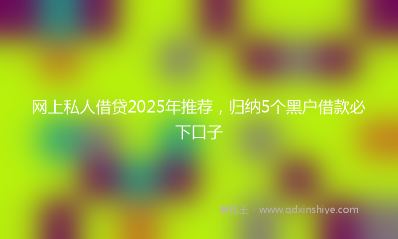 网上私人借贷2025年推荐，归纳5个黑户借款必下口子