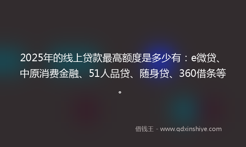 2025年的线上贷款最高额度是多少有：e微贷、中原消费金融、51人品贷、随身贷、360借条等。