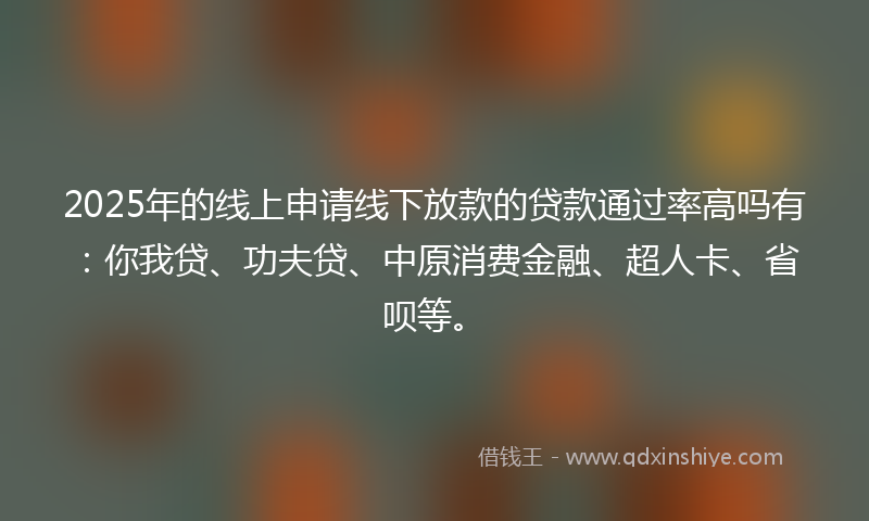 2025年的线上申请线下放款的贷款通过率高吗有：你我贷、功夫贷、中原消费金融、超人卡、省呗等。