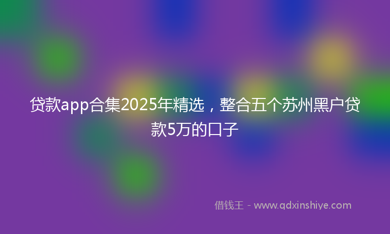 贷款app合集2025年精选，整合五个苏州黑户贷款5万的口子