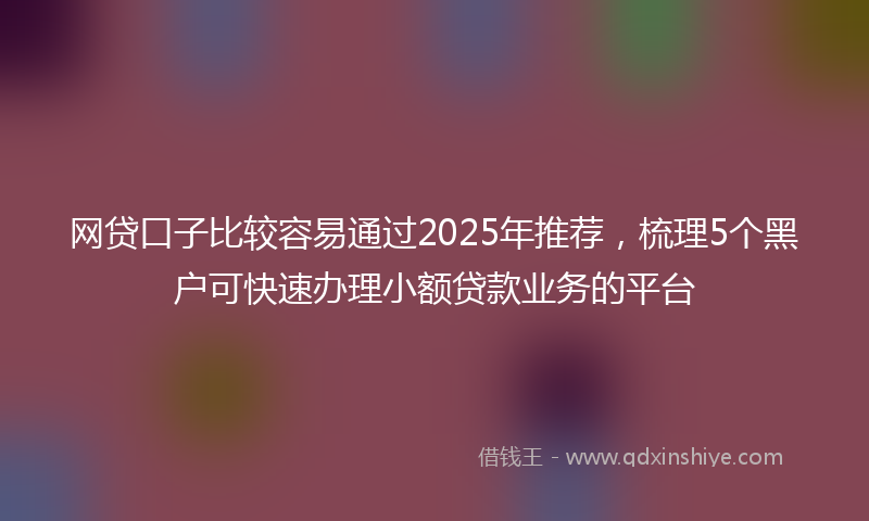 网贷口子比较容易通过2025年推荐，梳理5个黑户可快速办理小额贷款业务的平台