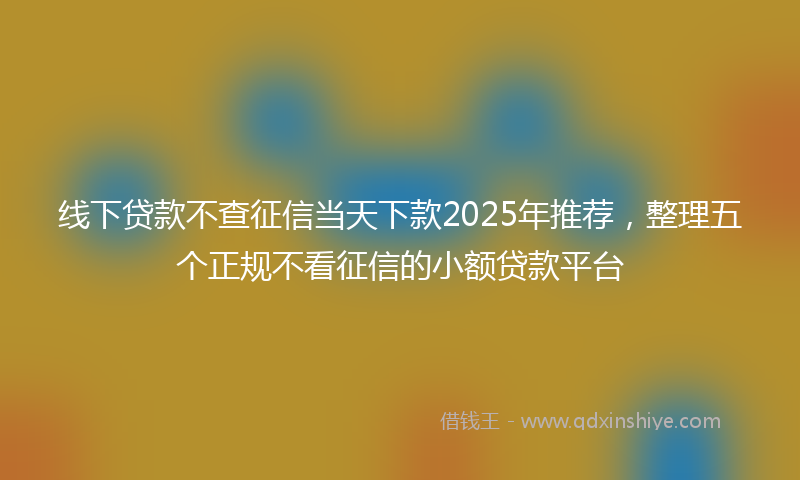 线下贷款不查征信当天下款2025年推荐，整理五个正规不看征信的小额贷款平台