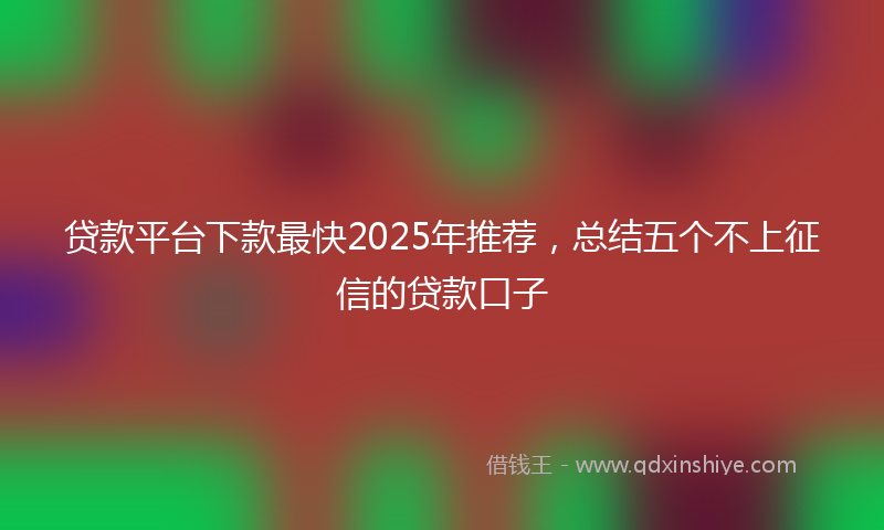 贷款平台下款最快2025年推荐，总结五个不上征信的贷款口子