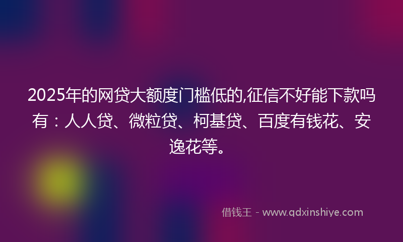 2025年的网贷大额度门槛低的,征信不好能下款吗有：人人贷、微粒贷、柯基贷、百度有钱花、安逸花等。