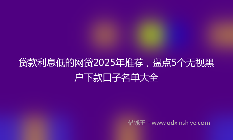 贷款利息低的网贷2025年推荐，盘点5个无视黑户下款口子名单大全
