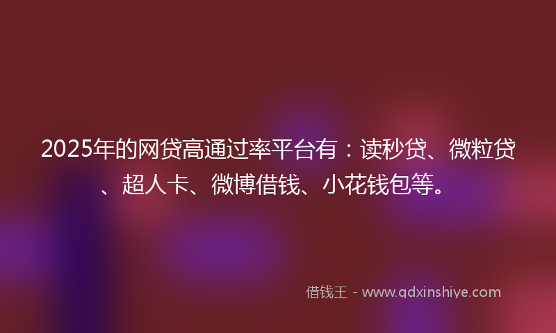 2025年的网贷高通过率平台有：读秒贷、微粒贷、超人卡、微博借钱、小花钱包等。