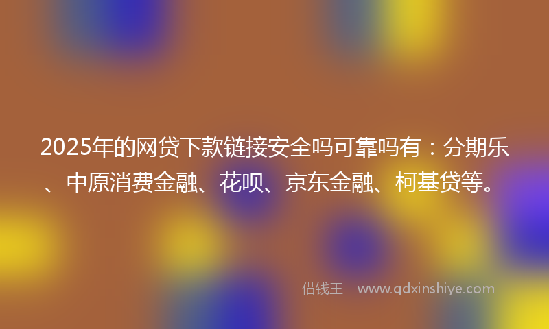 2025年的网贷下款链接安全吗可靠吗有：分期乐、中原消费金融、花呗、京东金融、柯基贷等。