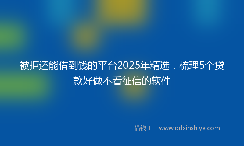 被拒还能借到钱的平台2025年精选，梳理5个贷款好做不看征信的软件