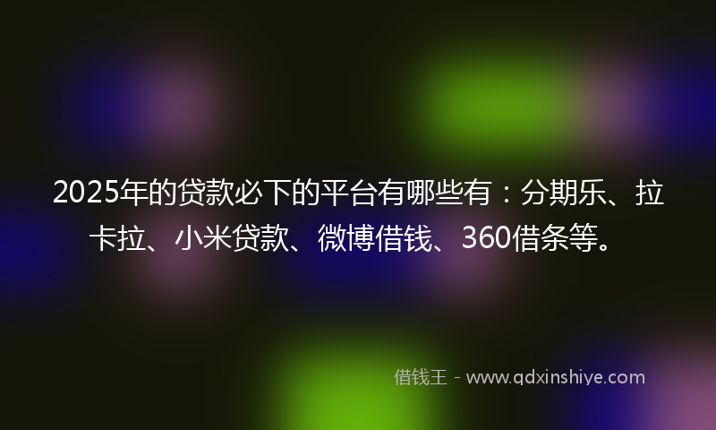 2025年的贷款必下的平台有哪些有：分期乐、拉卡拉、小米贷款、微博借钱、360借条等。