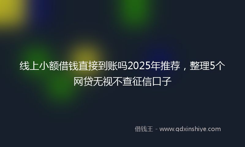 线上小额借钱直接到账吗2025年推荐，整理5个网贷无视不查征信口子