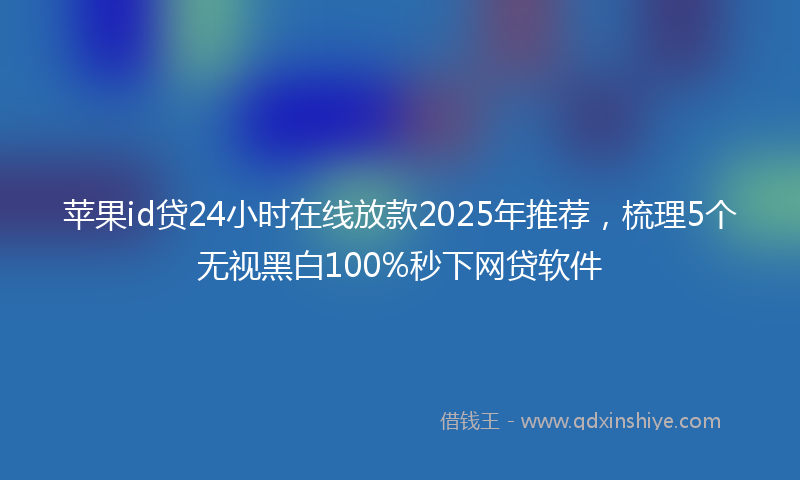 苹果id贷24小时在线放款2025年推荐，梳理5个无视黑白100%秒下网贷软件