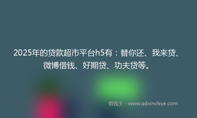 2025年的贷款超市平台h5有：替你还、我来贷、微博借钱、好期贷、功夫贷等。
