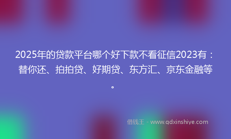 2025年的贷款平台哪个好下款不看征信2023有：替你还、拍拍贷、好期贷、东方汇、京东金融等。