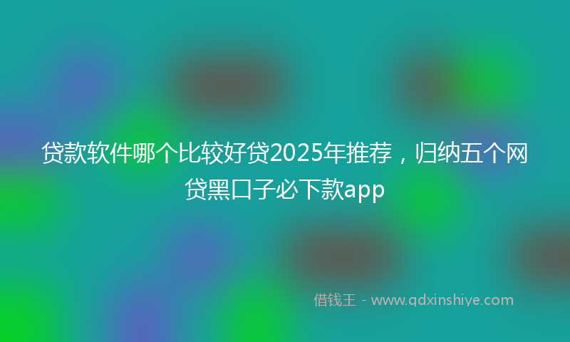 贷款软件哪个比较好贷2025年推荐，归纳五个网贷黑口子必下款app