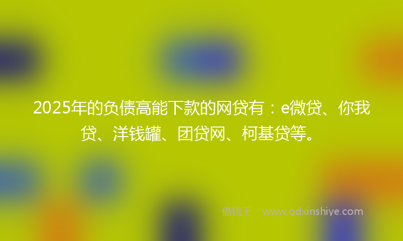 2025年的负债高能下款的网贷有：e微贷、你我贷、洋钱罐、团贷网、柯基贷等。