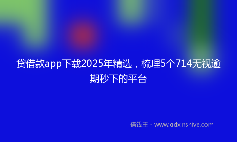 贷借款app下载2025年精选，梳理5个714无视逾期秒下的平台