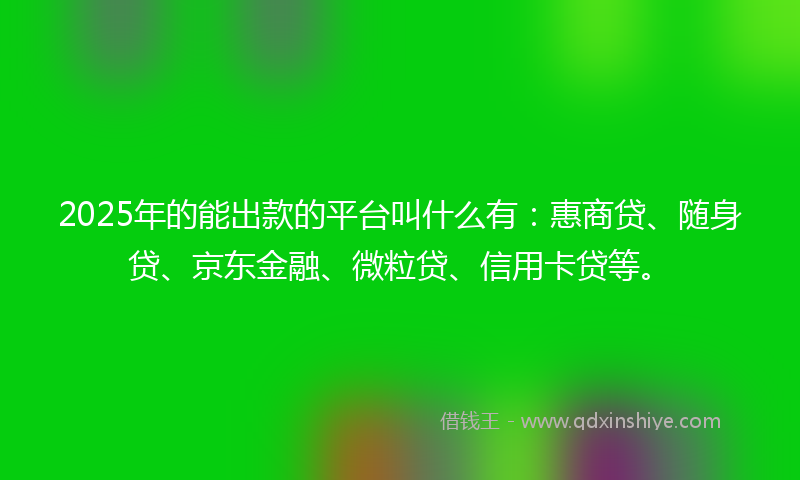 2025年的能出款的平台叫什么有：惠商贷、随身贷、京东金融、微粒贷、信用卡贷等。
