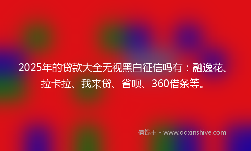 2025年的贷款大全无视黑白征信吗有：融逸花、拉卡拉、我来贷、省呗、360借条等。