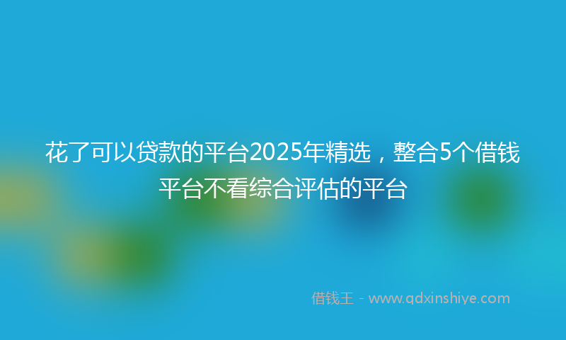 花了可以贷款的平台2025年精选，整合5个借钱平台不看综合评估的平台