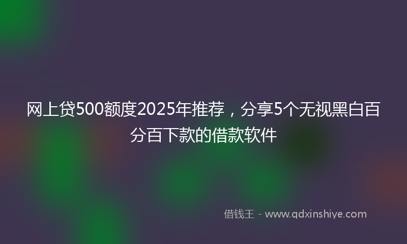 网上贷500额度2025年推荐，分享5个无视黑白百分百下款的借款软件