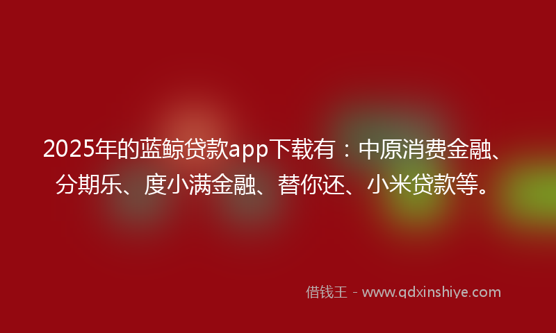 2025年的蓝鲸贷款app下载有：中原消费金融、分期乐、度小满金融、替你还、小米贷款等。