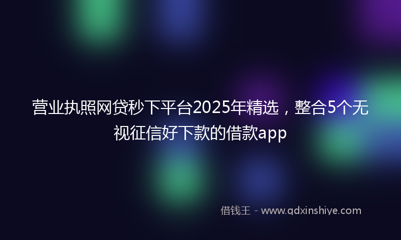 营业执照网贷秒下平台2025年精选，整合5个无视征信好下款的借款app