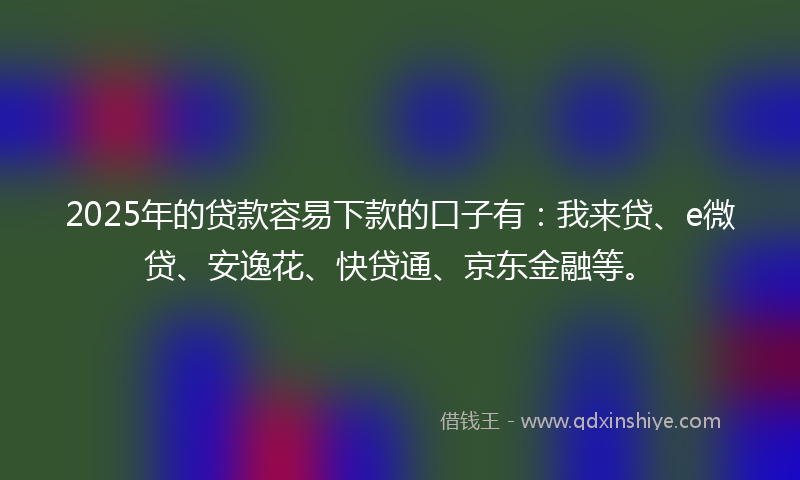 2025年的贷款容易下款的口子有：我来贷、e微贷、安逸花、快贷通、京东金融等。