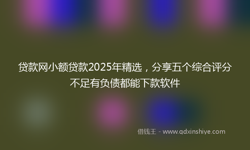 贷款网小额贷款2025年精选，分享五个综合评分不足有负债都能下款软件