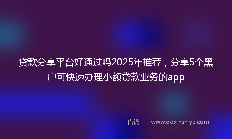 贷款分享平台好通过吗2025年推荐，分享5个黑户可快速办理小额贷款业务的app