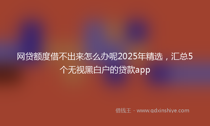 网贷额度借不出来怎么办呢2025年精选，汇总5个无视黑白户的贷款app