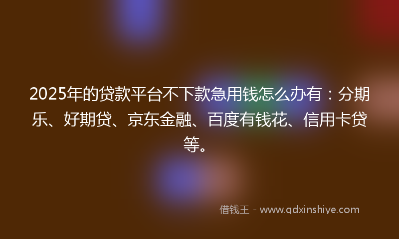 2025年的贷款平台不下款急用钱怎么办有：分期乐、好期贷、京东金融、百度有钱花、信用卡贷等。