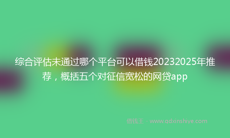 综合评估未通过哪个平台可以借钱20232025年推荐，概括五个对征信宽松的网贷app