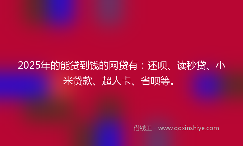 2025年的能贷到钱的网贷有：还呗、读秒贷、小米贷款、超人卡、省呗等。