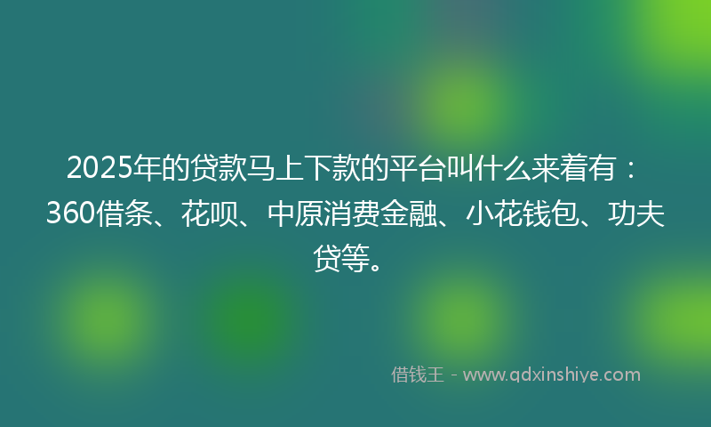2025年的贷款马上下款的平台叫什么来着有：360借条、花呗、中原消费金融、小花钱包、功夫贷等。