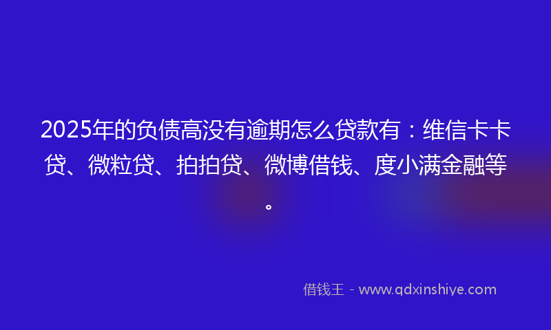 2025年的负债高没有逾期怎么贷款有：维信卡卡贷、微粒贷、拍拍贷、微博借钱、度小满金融等。
