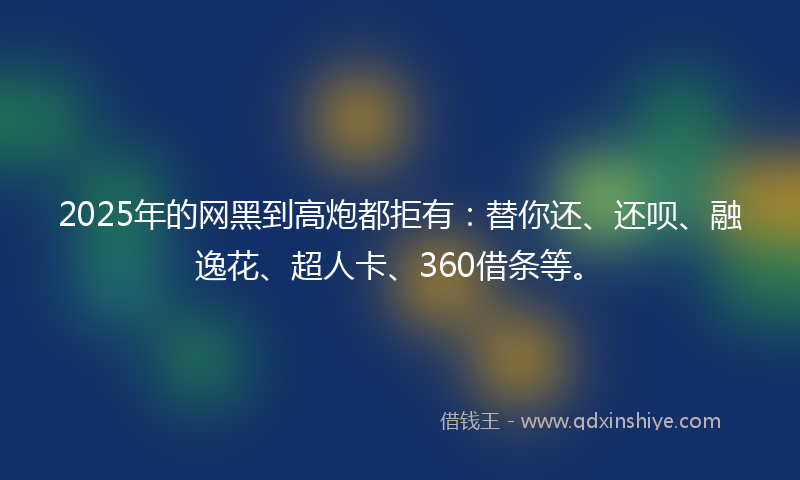 2025年的网黑到高炮都拒有：替你还、还呗、融逸花、超人卡、360借条等。