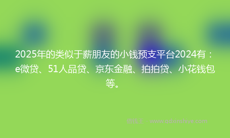 2025年的类似于薪朋友的小钱预支平台2024有：e微贷、51人品贷、京东金融、拍拍贷、小花钱包等。