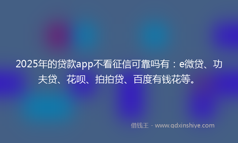 2025年的贷款app不看征信可靠吗有：e微贷、功夫贷、花呗、拍拍贷、百度有钱花等。