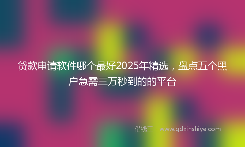 贷款申请软件哪个最好2025年精选，盘点五个黑户急需三万秒到的的平台